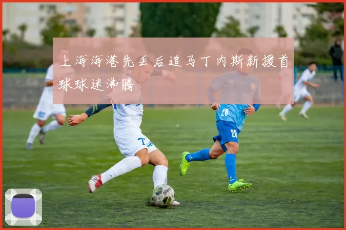 上海海港先丢后追马丁内斯新援首球球迷沸腾