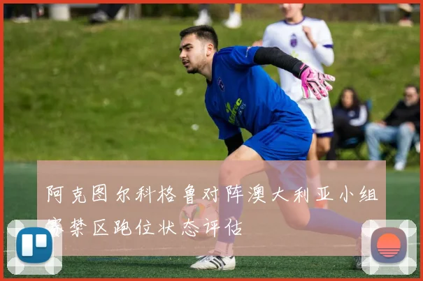 阿克图尔科格鲁对阵澳大利亚小组赛禁区跑位状态评估