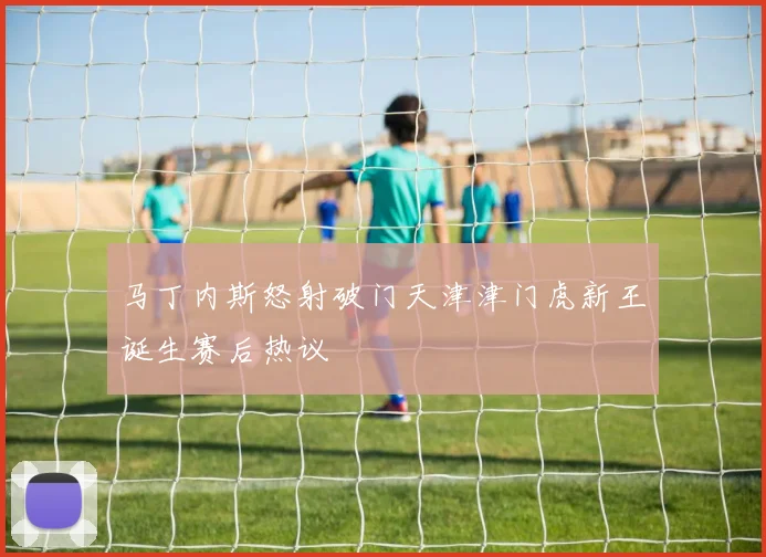 马丁内斯怒射破门天津津门虎新王诞生赛后热议