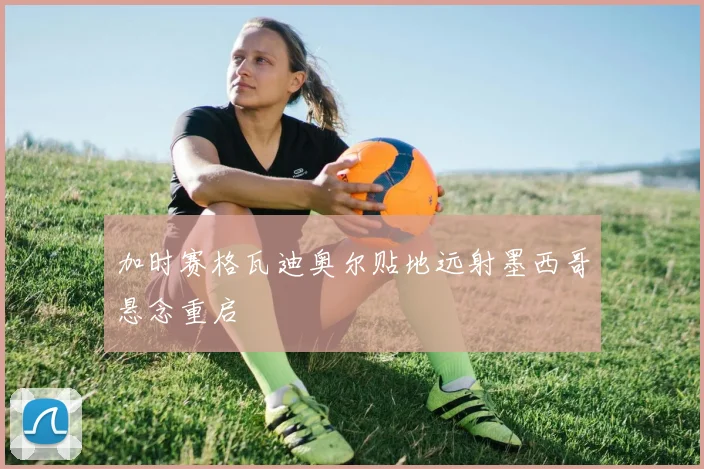 加时赛格瓦迪奥尔贴地远射墨西哥悬念重启