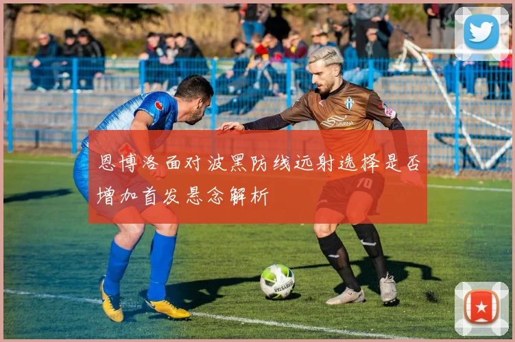 恩博洛面对波黑防线远射选择是否增加首发悬念解析