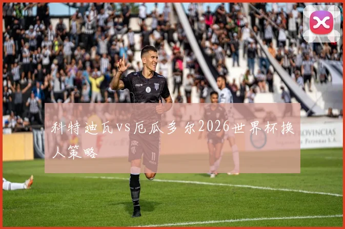 科特迪瓦vs厄瓜多尔2026世界杯换人策略