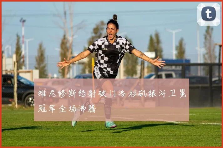 维尼修斯怒射破门洛杉矶银河卫冕冠军全场沸腾