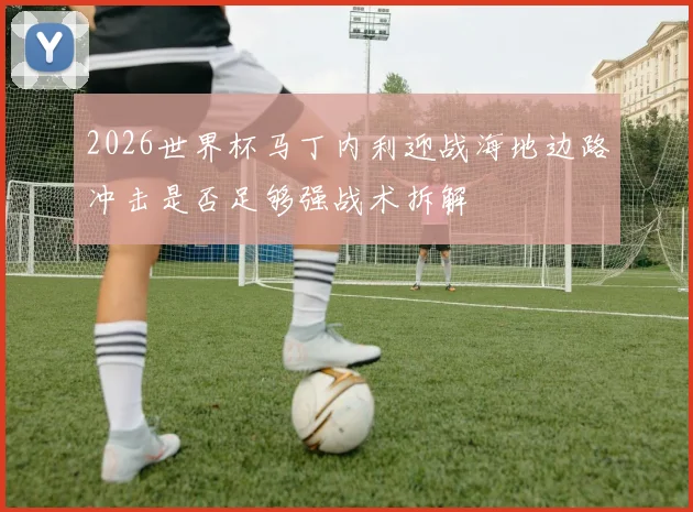 2026世界杯马丁内利迎战海地边路冲击是否足够强战术拆解