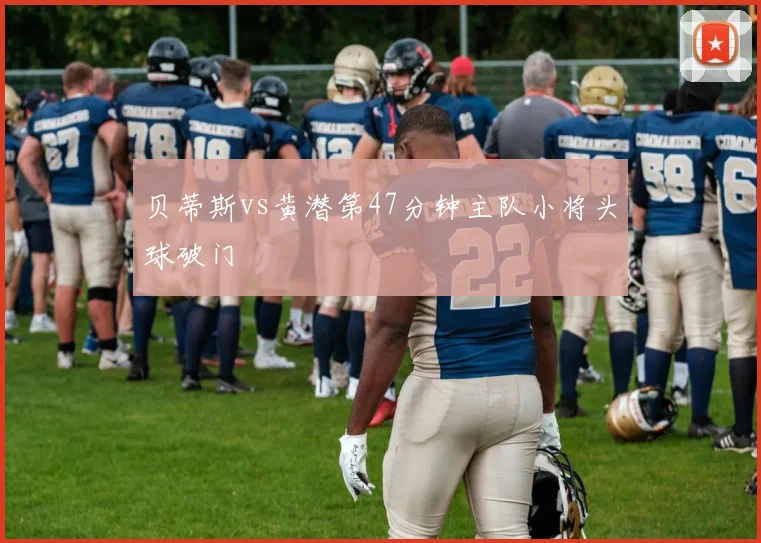 贝蒂斯vs黄潜第47分钟主队小将头球破门