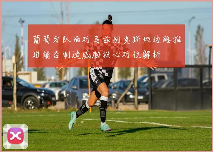 葡萄牙队面对乌兹别克斯坦边路推进能否制造威胁核心对位解析