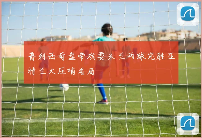 普利西奇盘带戏耍米兰两球完胜亚特兰大压哨名局