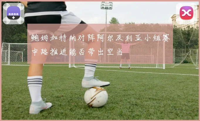 鲍姆加特纳对阵阿尔及利亚小组赛中路推进能否带出空当