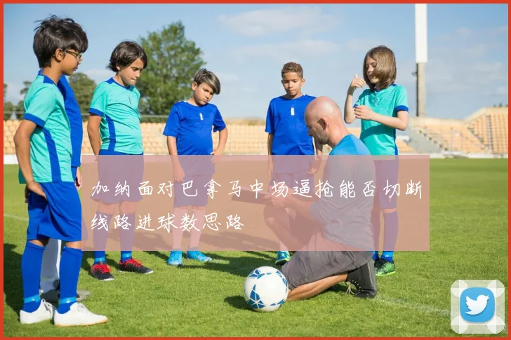 加纳面对巴拿马中场逼抢能否切断线路进球数思路
