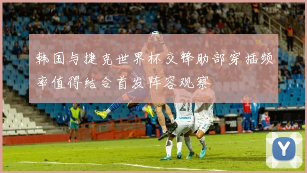 韩国与捷克世界杯交锋肋部穿插频率值得结合首发阵容观察