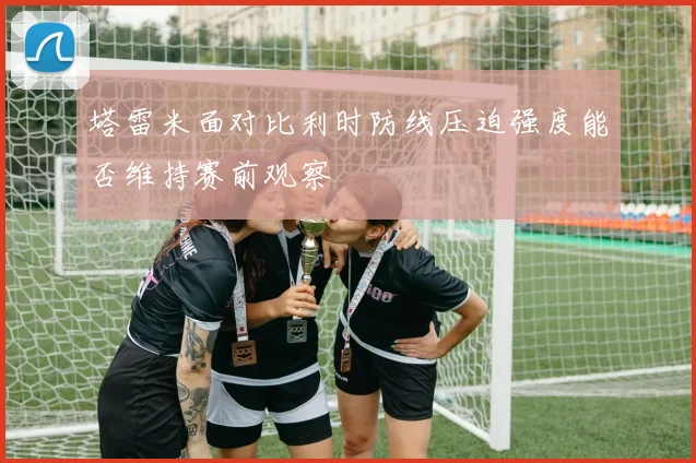 塔雷米面对比利时防线压迫强度能否维持赛前观察