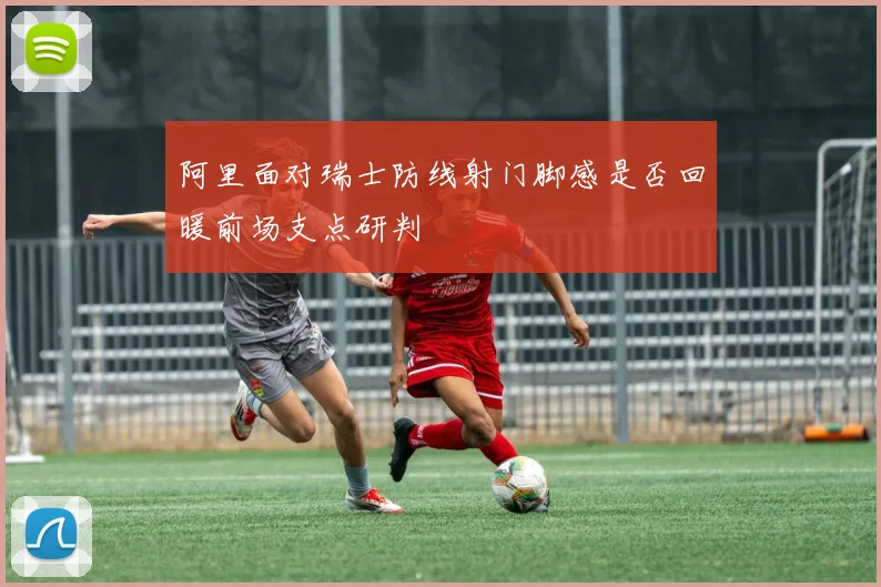 阿里面对瑞士防线射门脚感是否回暖前场支点研判