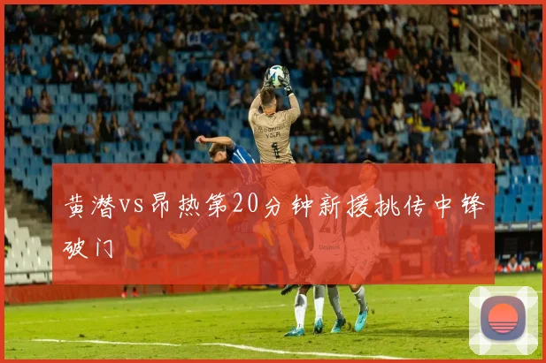 黄潜vs昂热第20分钟新援挑传中锋破门