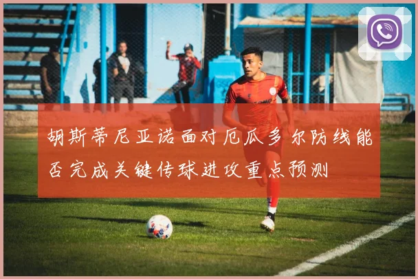 胡斯蒂尼亚诺面对厄瓜多尔防线能否完成关键传球进攻重点预测
