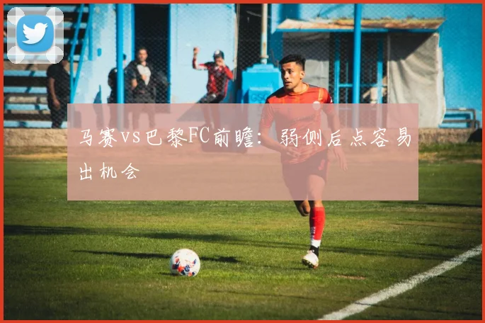 马赛vs巴黎FC前瞻：弱侧后点容易出机会
