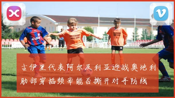 古伊里代表阿尔及利亚迎战奥地利肋部穿插频率能否撕开对手防线