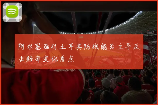 阿尔塞面对土耳其防线能否主导反击赔率变化看点