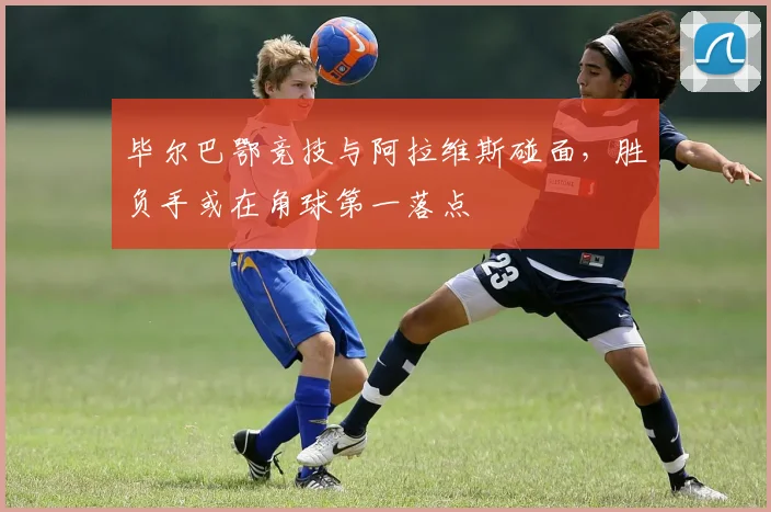 毕尔巴鄂竞技与阿拉维斯碰面，胜负手或在角球第一落点
