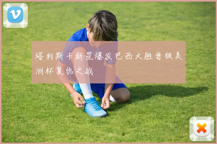 塔利斯卡新星爆发巴西大胜晋级美洲杯复仇之战