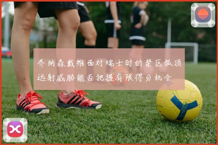 乔纳森戴维面对瑞士时的禁区弧顶远射威胁能否把握有限得分机会