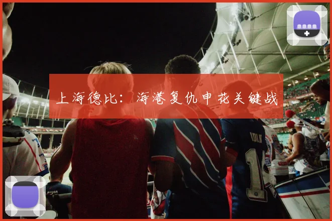 上海德比:海港复仇申花关键战