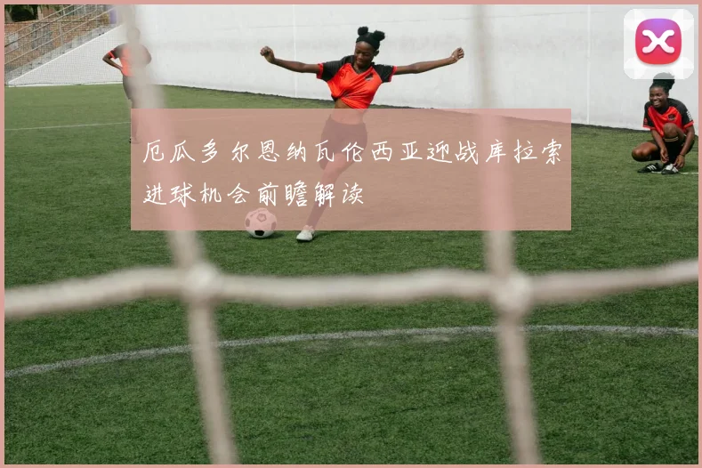 厄瓜多尔恩纳瓦伦西亚迎战库拉索进球机会前瞻解读