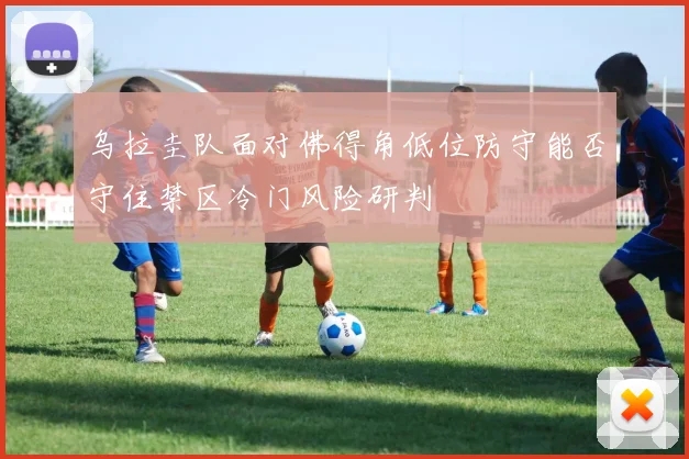 乌拉圭队面对佛得角低位防守能否守住禁区冷门风险研判