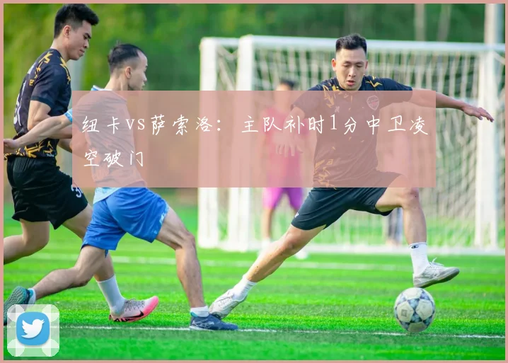 纽卡vs萨索洛：主队补时1分中卫凌空破门